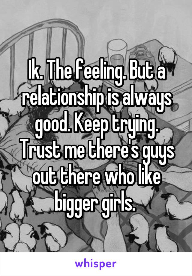 Ik. The feeling. But a relationship is always good. Keep trying. Trust me there's guys out there who like bigger girls. 