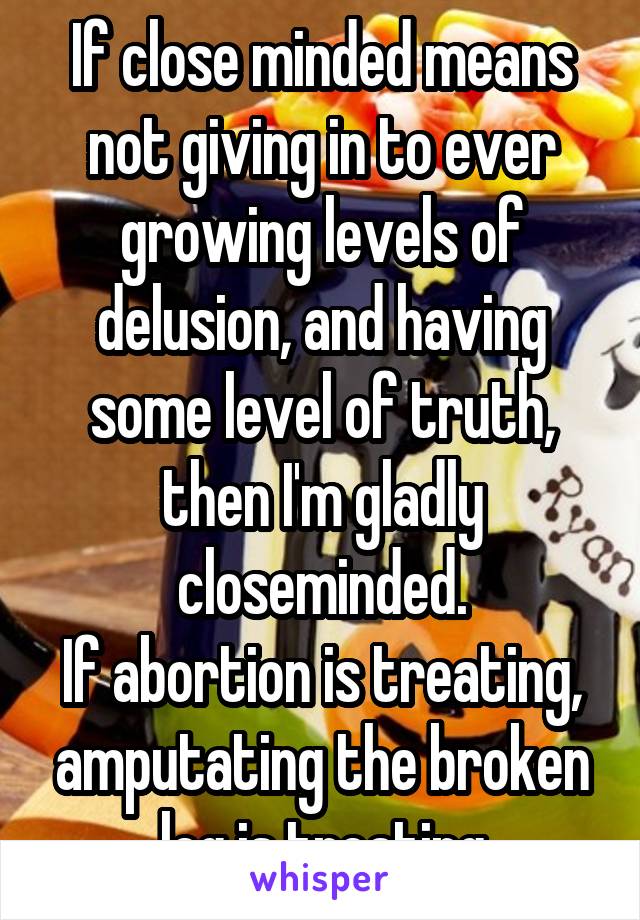 If close minded means not giving in to ever growing levels of delusion, and having some level of truth, then I'm gladly closeminded.
If abortion is treating, amputating the broken leg is treating