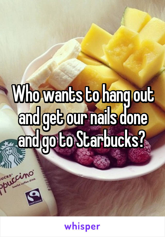 Who wants to hang out and get our nails done and go to Starbucks? 