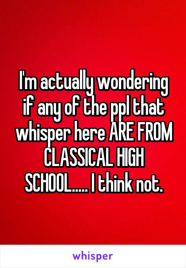 I'm actually wondering if any of the ppl that whisper here ARE FROM CLASSICAL HIGH SCHOOL..... I think not.