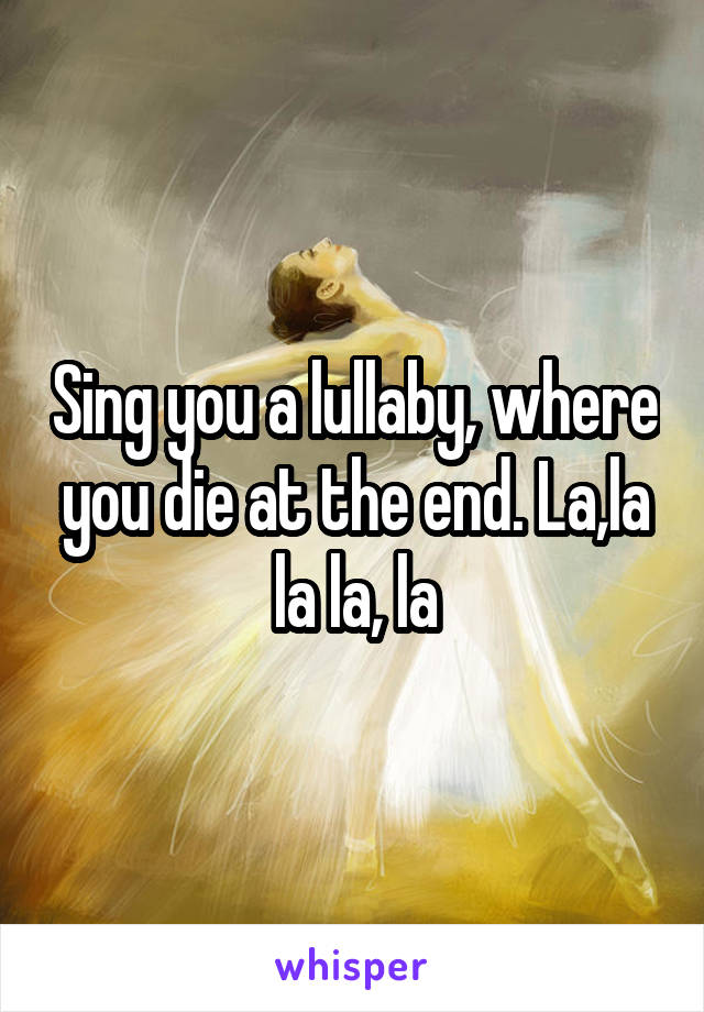 Sing you a lullaby, where you die at the end. La,la la la, la