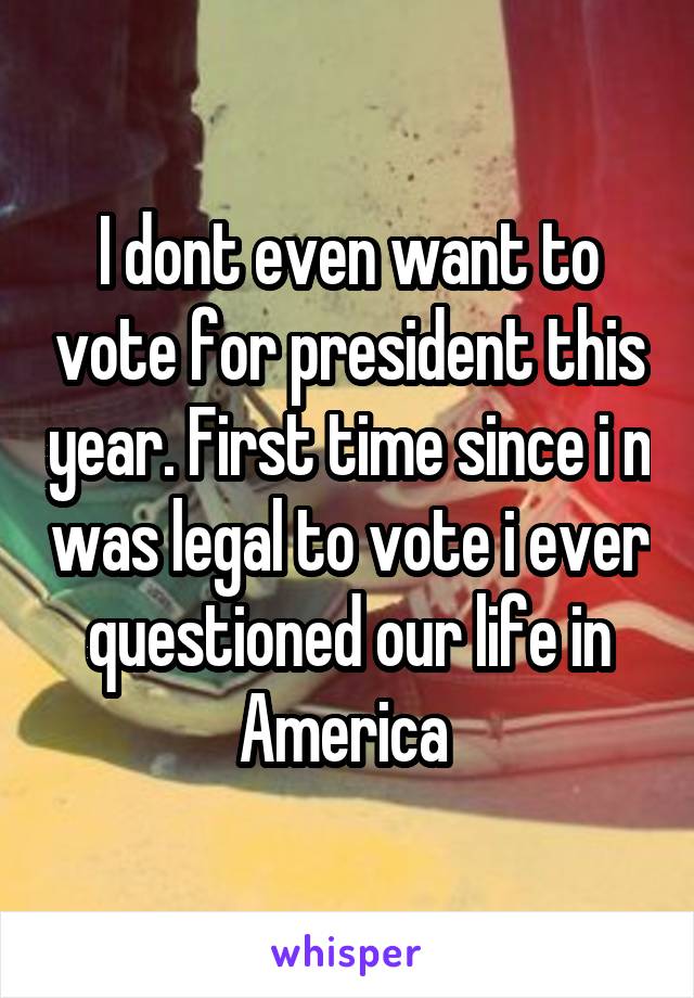 I dont even want to vote for president this year. First time since i n was legal to vote i ever questioned our life in America 