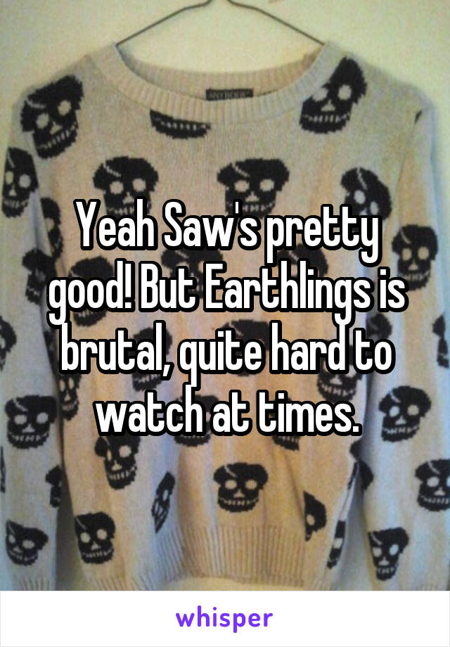 Yeah Saw's pretty good! But Earthlings is brutal, quite hard to watch at times.