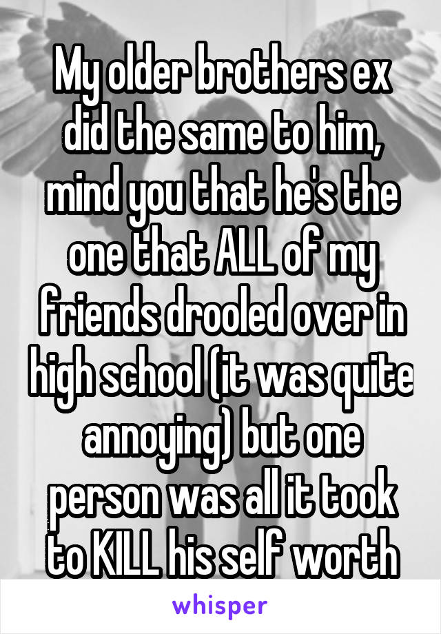 My older brothers ex did the same to him, mind you that he's the one that ALL of my friends drooled over in high school (it was quite annoying) but one person was all it took to KILL his self worth