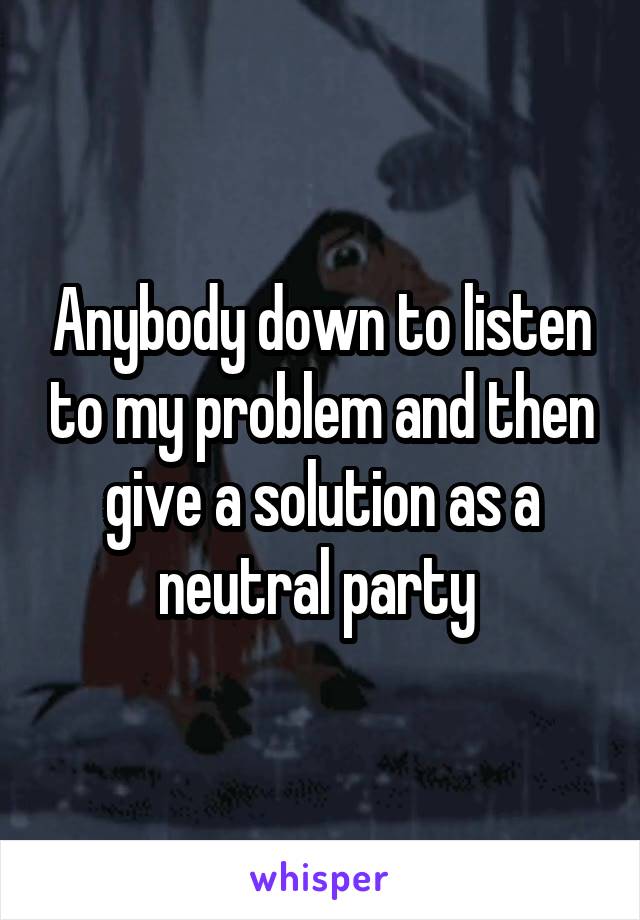 Anybody down to listen to my problem and then give a solution as a neutral party 