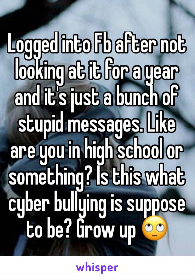 Logged into Fb after not looking at it for a year and it's just a bunch of stupid messages. Like are you in high school or something? Is this what cyber bullying is suppose to be? Grow up 🙄