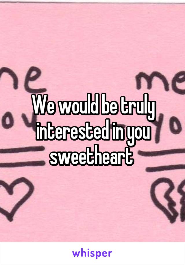 We would be truly interested in you sweetheart 