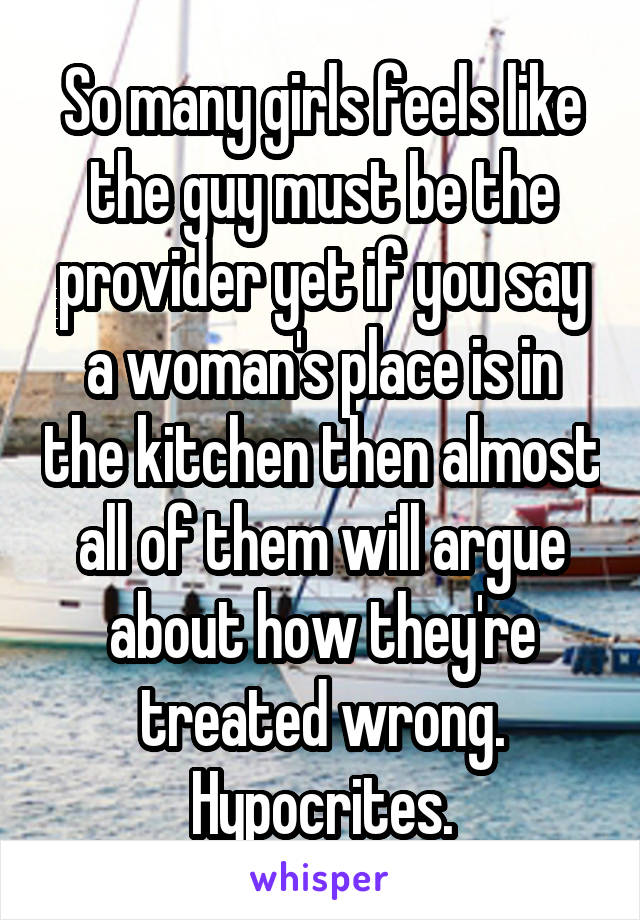 So many girls feels like the guy must be the provider yet if you say a woman's place is in the kitchen then almost all of them will argue about how they're treated wrong. Hypocrites.