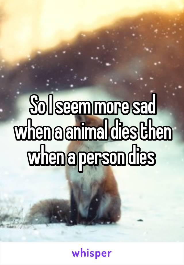 So I seem more sad when a animal dies then when a person dies 