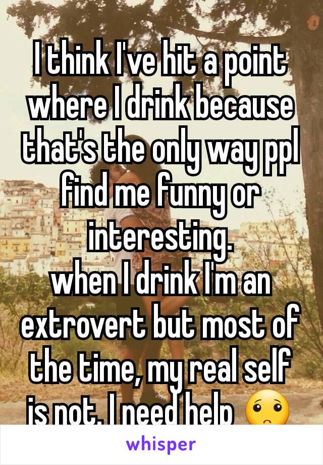 I think I've hit a point where I drink because that's the only way ppl find me funny or interesting.
when I drink I'm an extrovert but most of the time, my real self is not. I need help 🙁