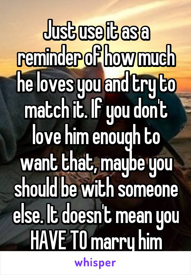 Just use it as a reminder of how much he loves you and try to match it. If you don't love him enough to want that, maybe you should be with someone else. It doesn't mean you HAVE TO marry him