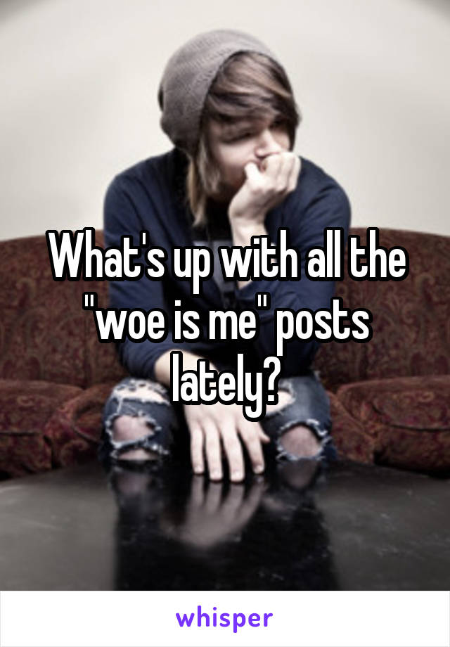 What's up with all the "woe is me" posts lately?