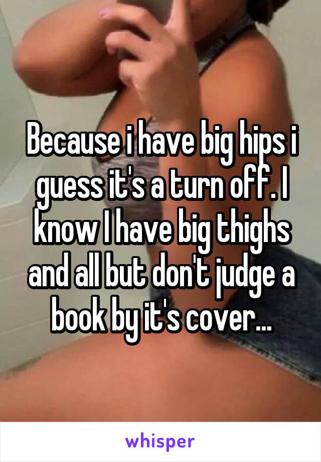 Because i have big hips i guess it's a turn off. I know I have big thighs and all but don't judge a book by it's cover...