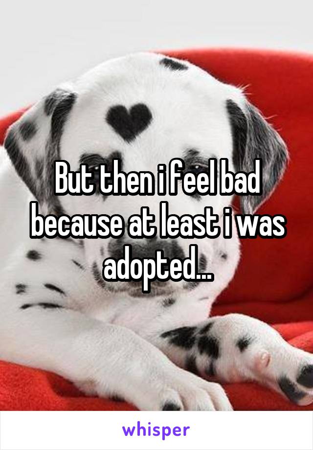 But then i feel bad because at least i was adopted...
