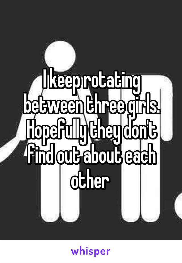 I keep rotating between three girls. Hopefully they don't find out about each other 