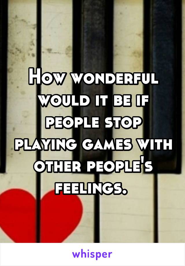 How wonderful would it be if people stop playing games with other people's feelings. 