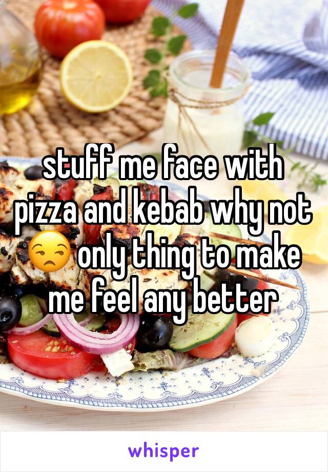 stuff me face with pizza and kebab why not ðŸ˜’ only thing to make me feel any better 