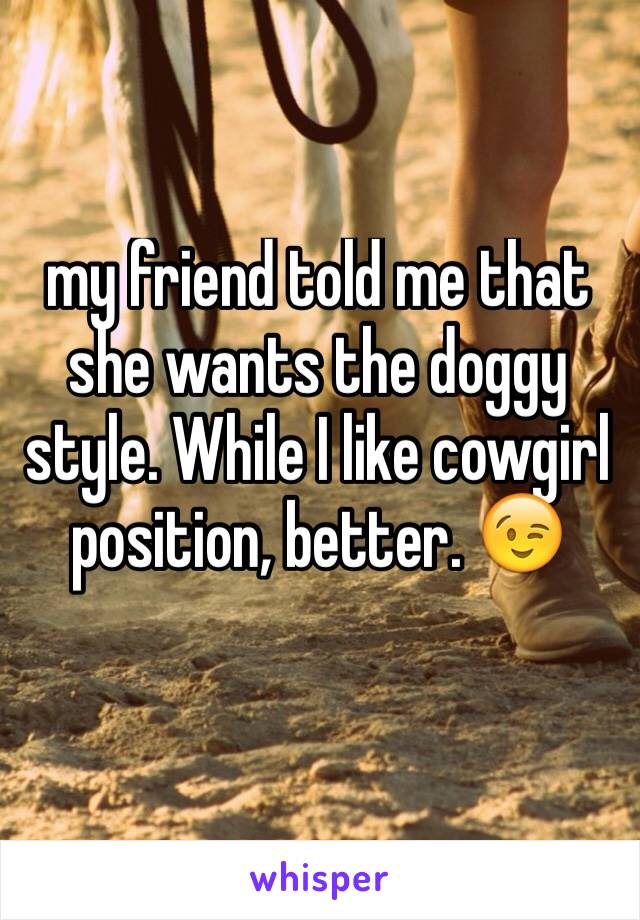my friend told me that she wants the doggy style. While I like cowgirl position, better. ðŸ˜‰
