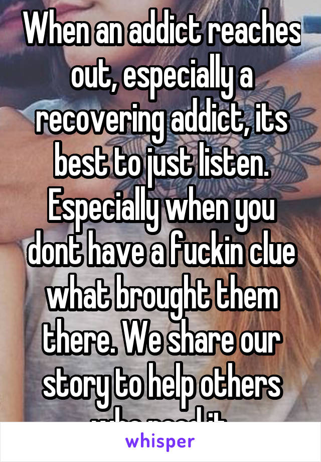 When an addict reaches out, especially a recovering addict, its best to just listen. Especially when you dont have a fuckin clue what brought them there. We share our story to help others who need it.