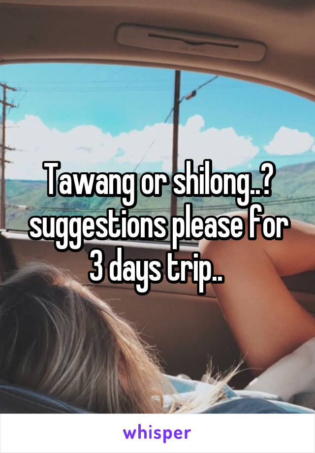 Tawang or shilong..? suggestions please for 3 days trip.. 