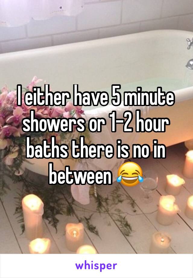 I either have 5 minute showers or 1-2 hour baths there is no in between ðŸ˜‚