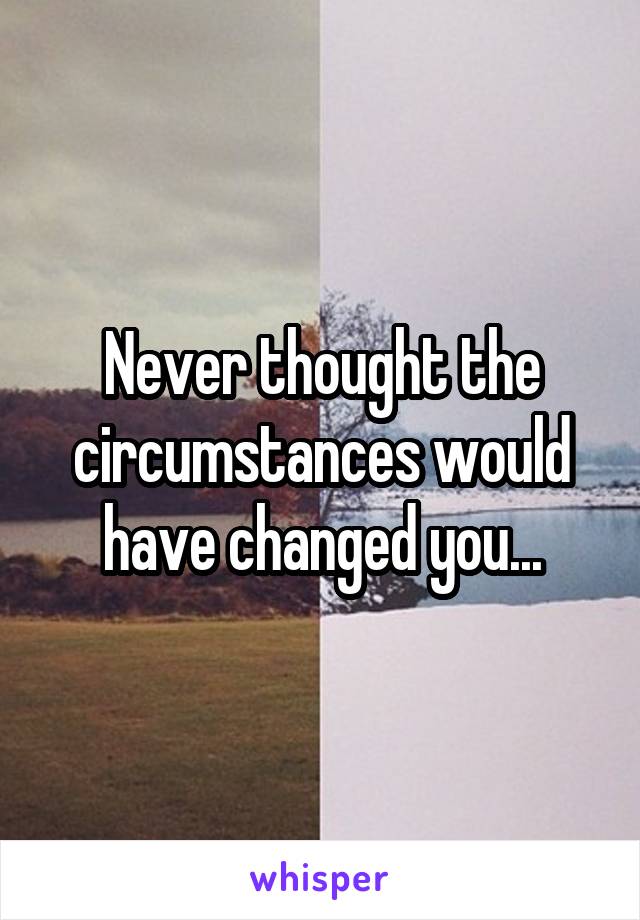 Never thought the circumstances would have changed you...