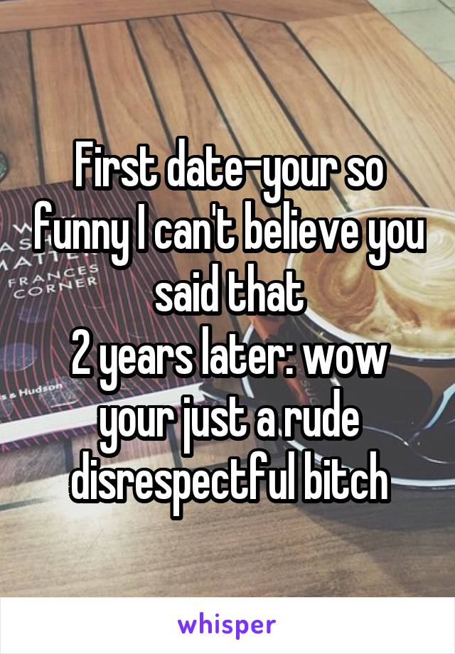 First date-your so funny I can't believe you said that
2 years later: wow your just a rude disrespectful bitch