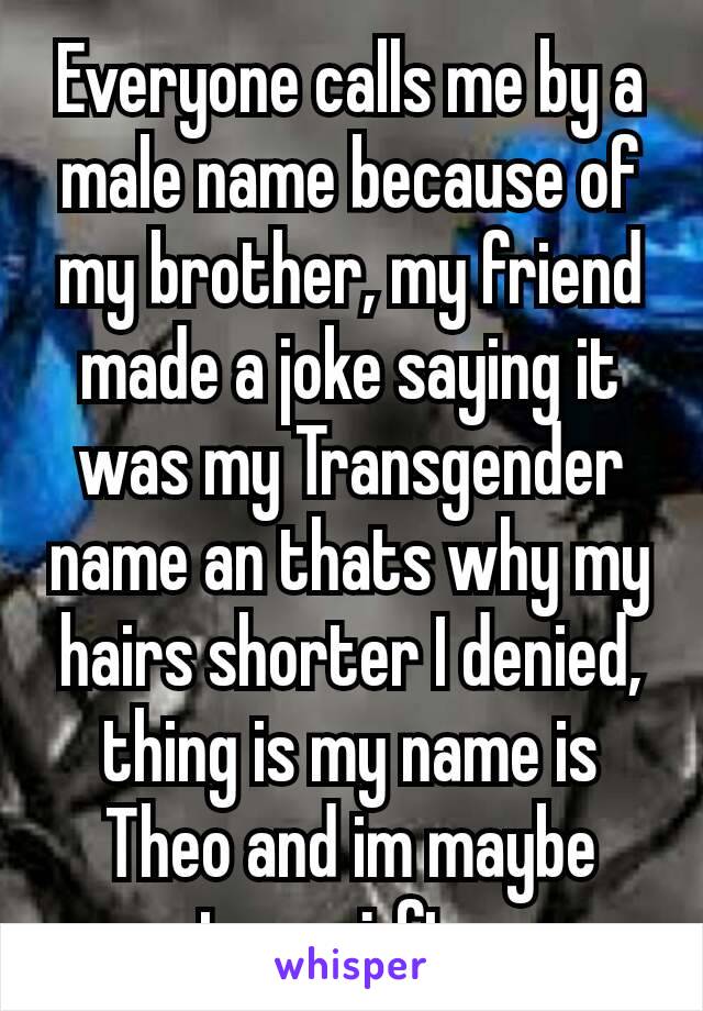 Everyone calls me by a male name because of my brother, my friend made a joke saying it was my Transgender name an thats why my hairs shorter I denied, thing is my name is Theo and im maybe trans¿ ftm