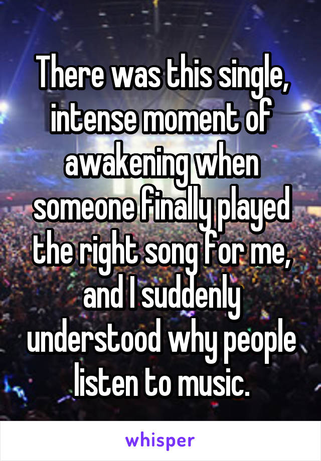 There was this single, intense moment of awakening when someone finally played the right song for me, and I suddenly understood why people listen to music.