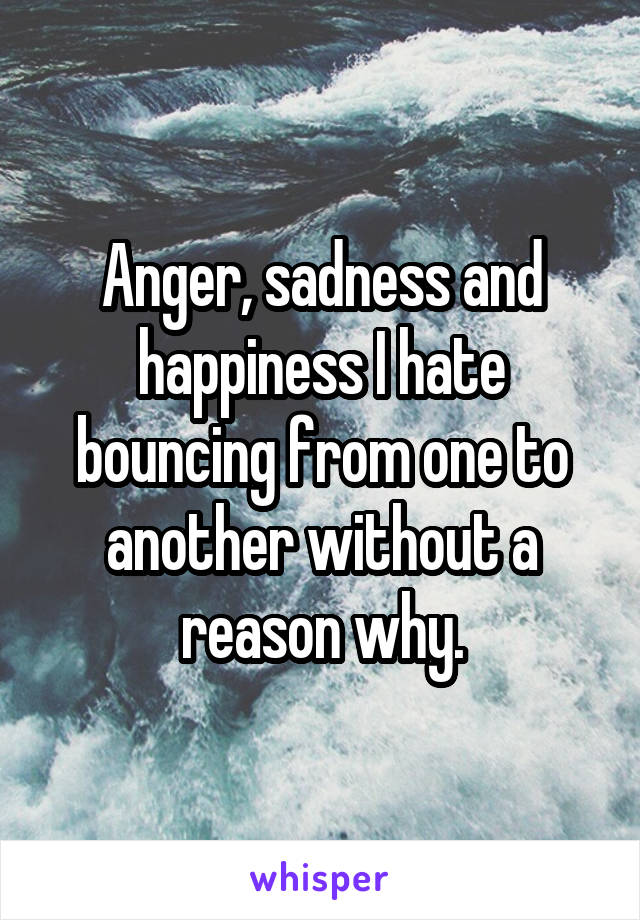 Anger, sadness and happiness I hate bouncing from one to another without a reason why.
