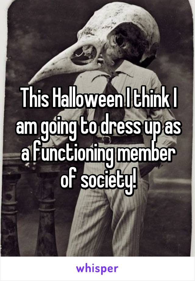 This Halloween I think I am going to dress up as a functioning member of society!
