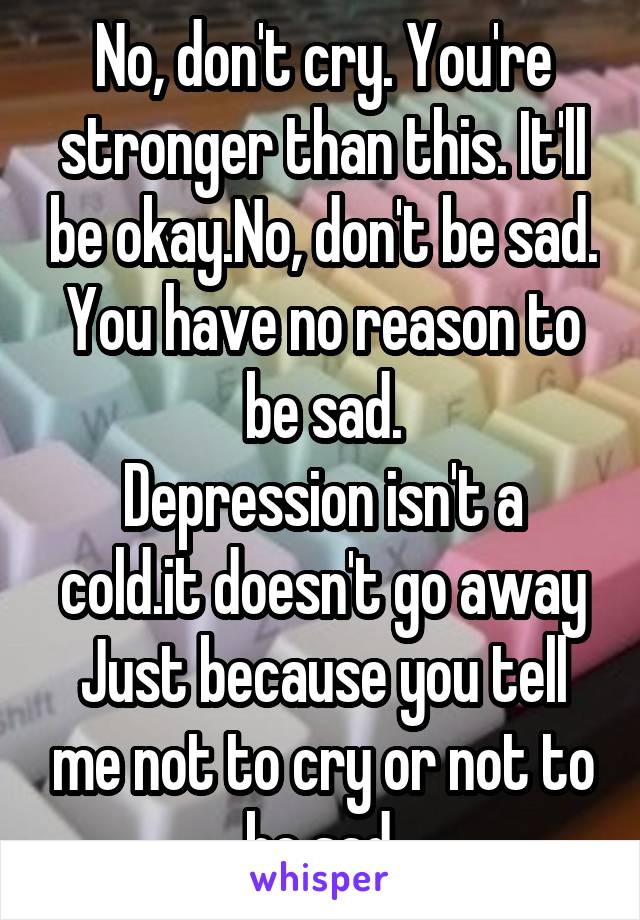 No, don't cry. You're stronger than this. It'll be okay.No, don't be sad. You have no reason to be sad.
Depression isn't a cold.it doesn't go away Just because you tell me not to cry or not to be sad.