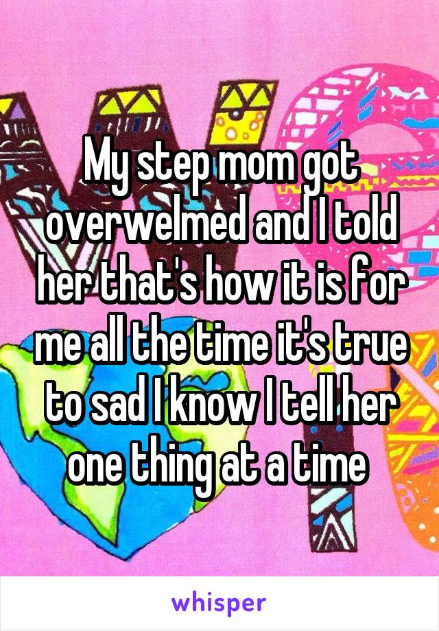 My step mom got overwelmed and I told her that's how it is for me all the time it's true to sad I know I tell her one thing at a time 