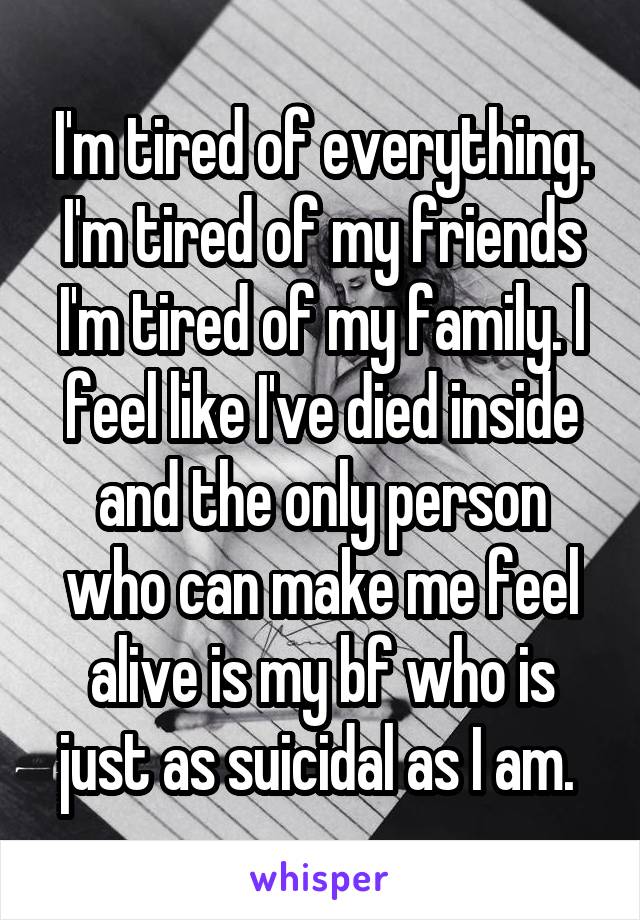 I'm tired of everything. I'm tired of my friends I'm tired of my family. I feel like I've died inside and the only person who can make me feel alive is my bf who is just as suicidal as I am. 