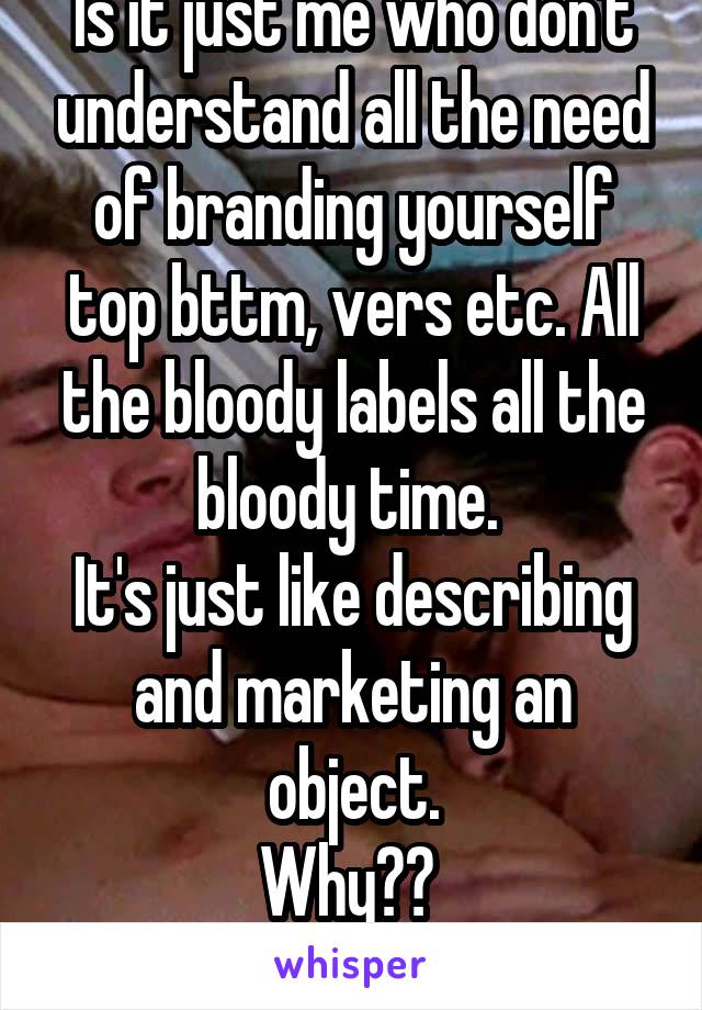 Is it just me who don't understand all the need of branding yourself top bttm, vers etc. All the bloody labels all the bloody time. 
It's just like describing and marketing an object.
Why?? 
