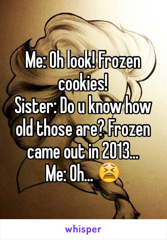 Me: Oh look! Frozen cookies!
Sister: Do u know how old those are? Frozen came out in 2013…
Me: Oh… 😫