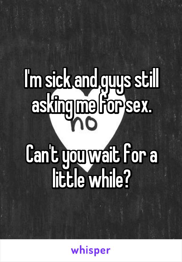 I'm sick and guys still asking me for sex.

Can't you wait for a little while?