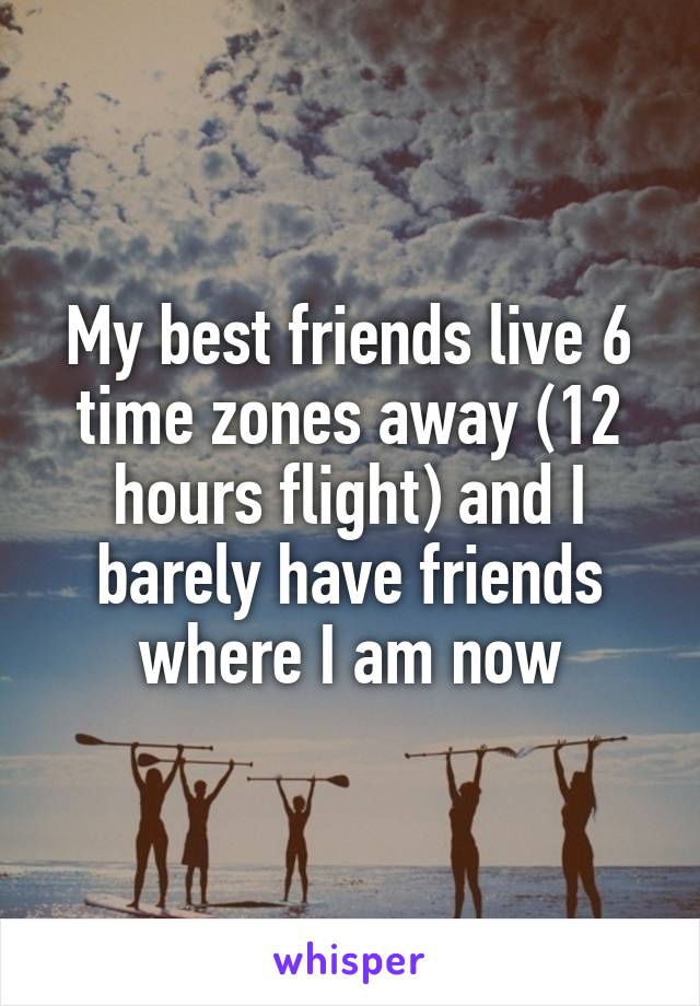 My best friends live 6 time zones away (12 hours flight) and I barely have friends where I am now