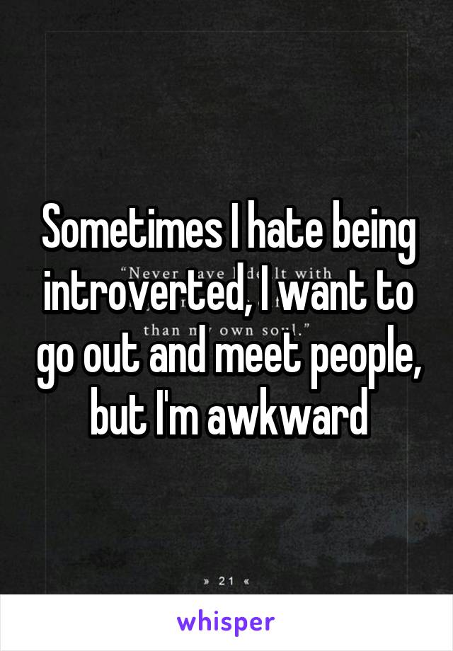 Sometimes I hate being introverted, I want to go out and meet people, but I'm awkward