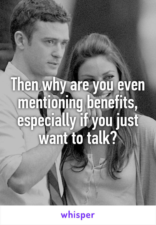Then why are you even mentioning benefits, especially if you just want to talk?