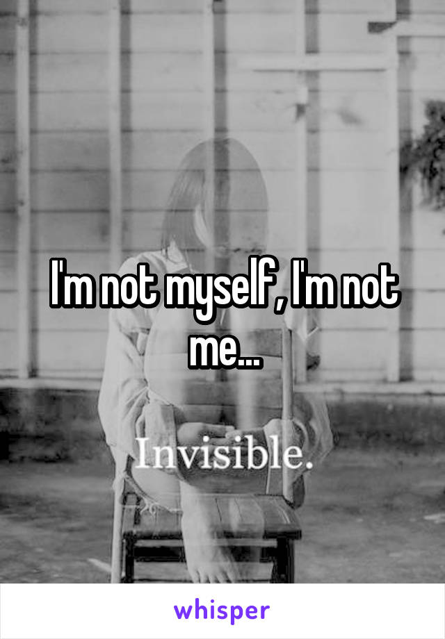 I'm not myself, I'm not me...