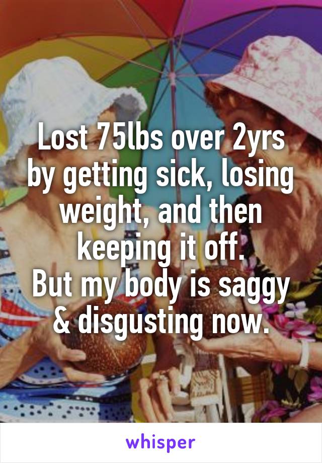 Lost 75lbs over 2yrs by getting sick, losing weight, and then keeping it off.
But my body is saggy & disgusting now.