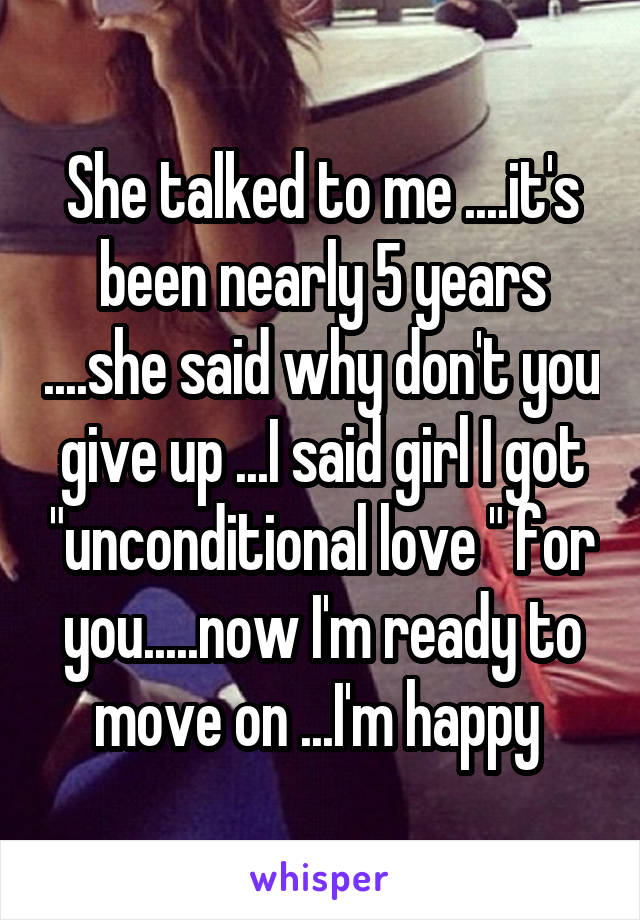 She talked to me ....it's been nearly 5 years ....she said why don't you give up ...I said girl I got "unconditional love " for you.....now I'm ready to move on ...I'm happy 