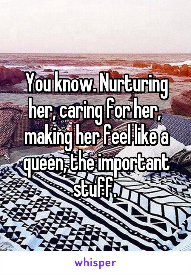 You know. Nurturing her, caring for her,  making her feel like a queen, the important stuff. 
