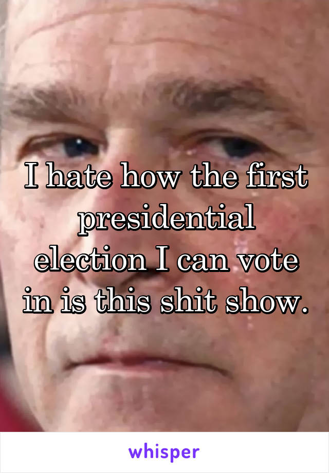 I hate how the first presidential election I can vote in is this shit show.