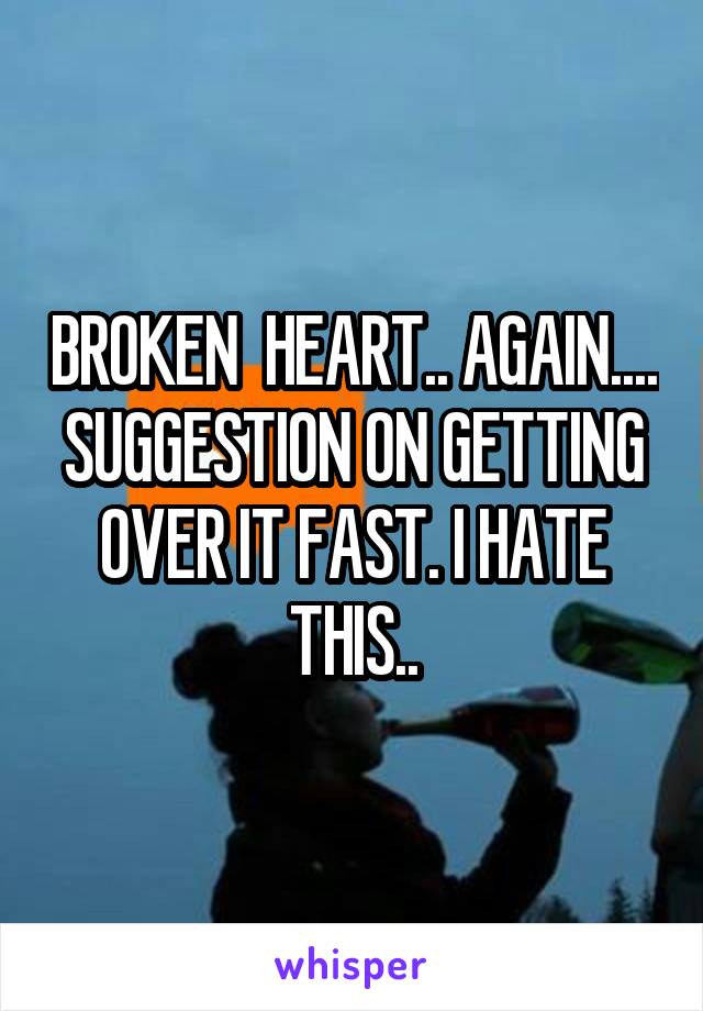 BROKEN  HEART.. AGAIN.... SUGGESTION ON GETTING OVER IT FAST. I HATE THIS..