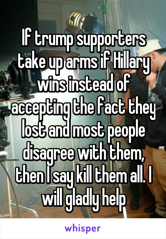If trump supporters take up arms if Hillary wins instead of accepting the fact they lost and most people disagree with them, then I say kill them all. I will gladly help