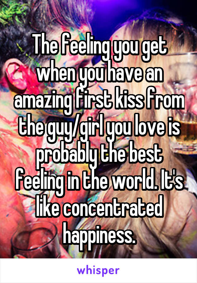 The feeling you get when you have an amazing first kiss from the guy/girl you love is probably the best feeling in the world. It's like concentrated happiness.