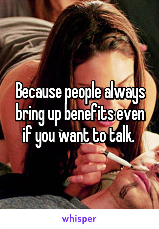 Because people always bring up benefits even if you want to talk. 