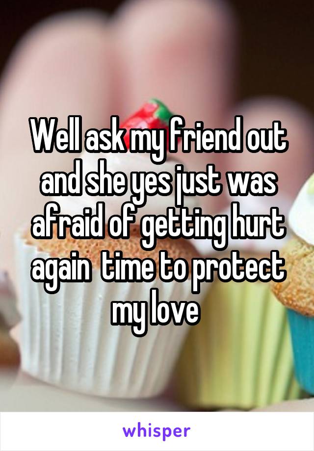 Well ask my friend out and she yes just was afraid of getting hurt again  time to protect my love 